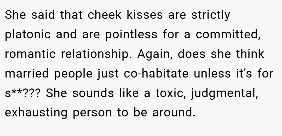 She said that cheek kisses are strictly platonic and are pointless for a committed, romantic relationship. Again, does she think married people just co-habitate unless it's for s**??? She sounds like a toxic, judgmental, exhausting person to be around.