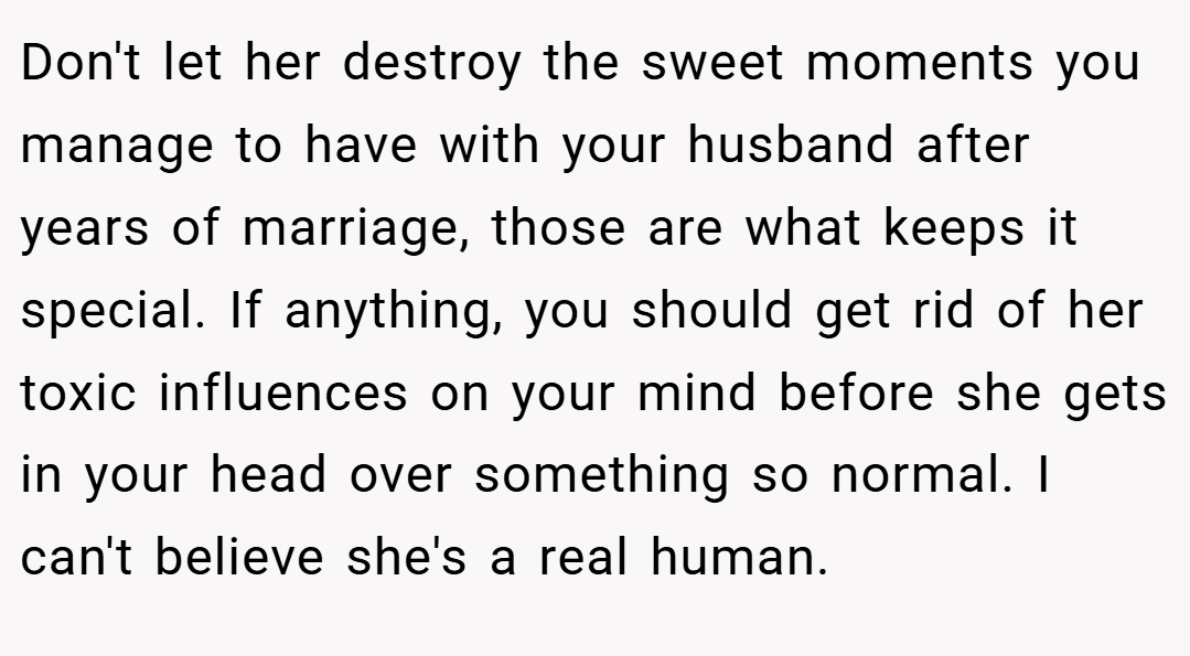 Don't let her destroy the sweet moments you manage to have with your husband after years of marriage, those are what keeps it special. If anything, you should get rid of her toxic influences on your mind before she gets in your head over something so normal. I can't believe she's a real human.