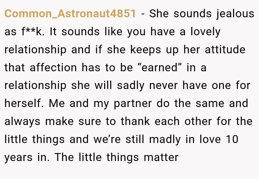 Common_Astronaut4851 − She sounds jealous as f**k. It sounds like you have a lovely relationship and if she keeps up her attitude that affection has to be “earned” in a relationship she will sadly never have one for herself. Me and my partner do the same and always make sure to thank each other for the little things and we’re still madly in love 10 years in. The little things matter