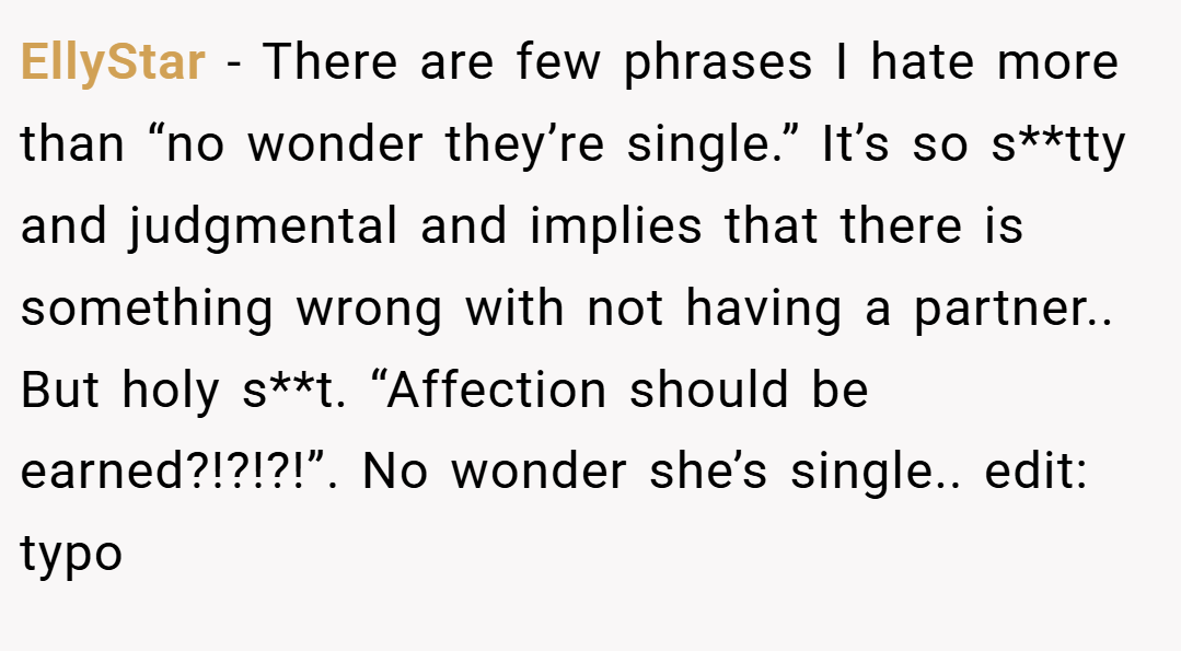 EllyStar − There are few phrases I hate more than “no wonder they’re single.” It’s so s**tty and judgmental and implies that there is something wrong with not having a partner.. But holy s**t. “Affection should be earned?!?!?!”. No wonder she’s single.. edit: typo