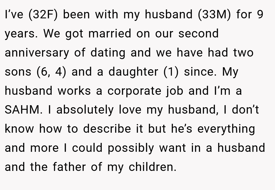 I’ve (32F) been with my husband (33M) for 9 years. We got married on our second anniversary of dating and we have had two sons (6, 4) and a daughter (1) since. My husband works a corporate job and I’m a SAHM. I absolutely love my husband, I don’t know how to describe it but he’s everything and more I could possibly want in a husband and the father of my children.