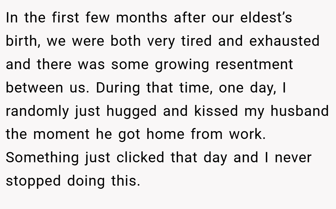 In the first few months after our eldest’s birth, we were both very tired and exhausted and there was some growing resentment between us. During that time, one day, I randomly just hugged and kissed my husband the moment he got home from work. Something just clicked that day and I never stopped doing this.