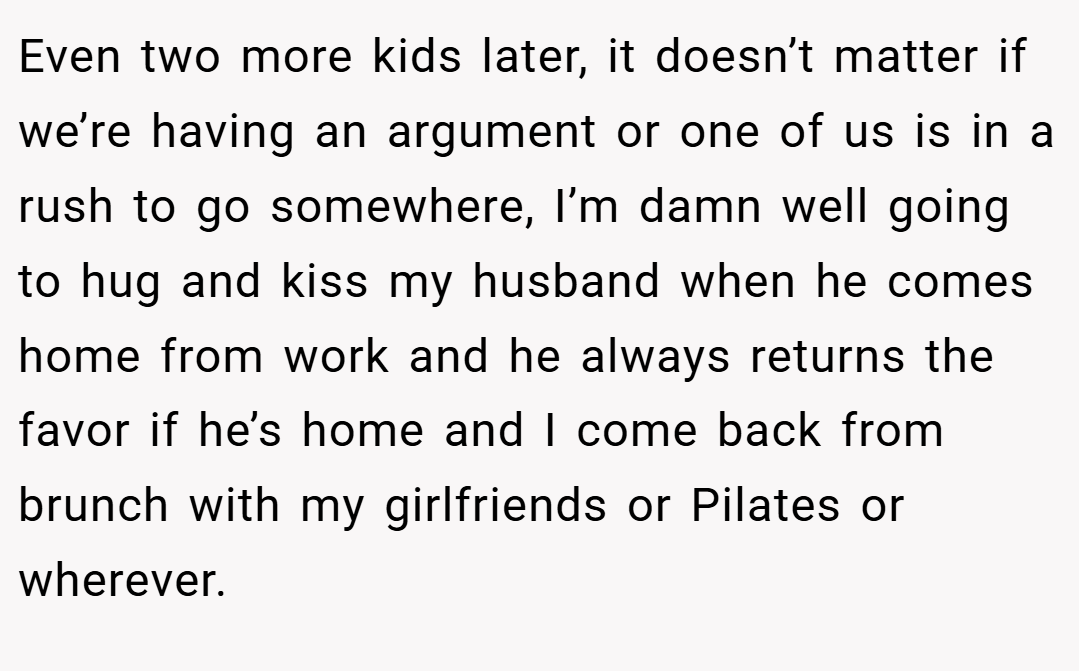 Even two more kids later, it doesn’t matter if we’re having an argument or one of us is in a rush to go somewhere, I’m damn well going to hug and kiss my husband when he comes home from work and he always returns the favor if he’s home and I come back from brunch with my girlfriends or Pilates or wherever.