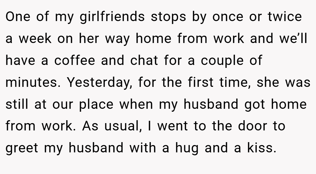 One of my girlfriends stops by once or twice a week on her way home from work and we’ll have a coffee and chat for a couple of minutes. Yesterday, for the first time, she was still at our place when my husband got home from work. As usual, I went to the door to greet my husband with a hug and a kiss.