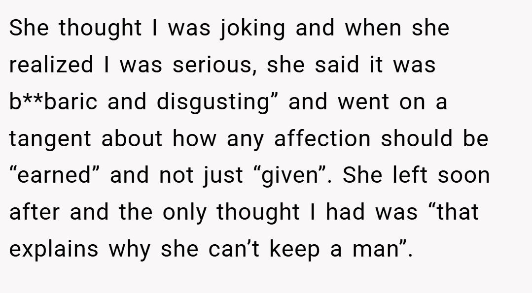 She thought I was joking and when she realized I was serious, she said it was b**baric and disgusting” and went on a tangent about how any affection should be “earned” and not just “given”. She left soon after and the only thought I had was “that explains why she can’t keep a man”.