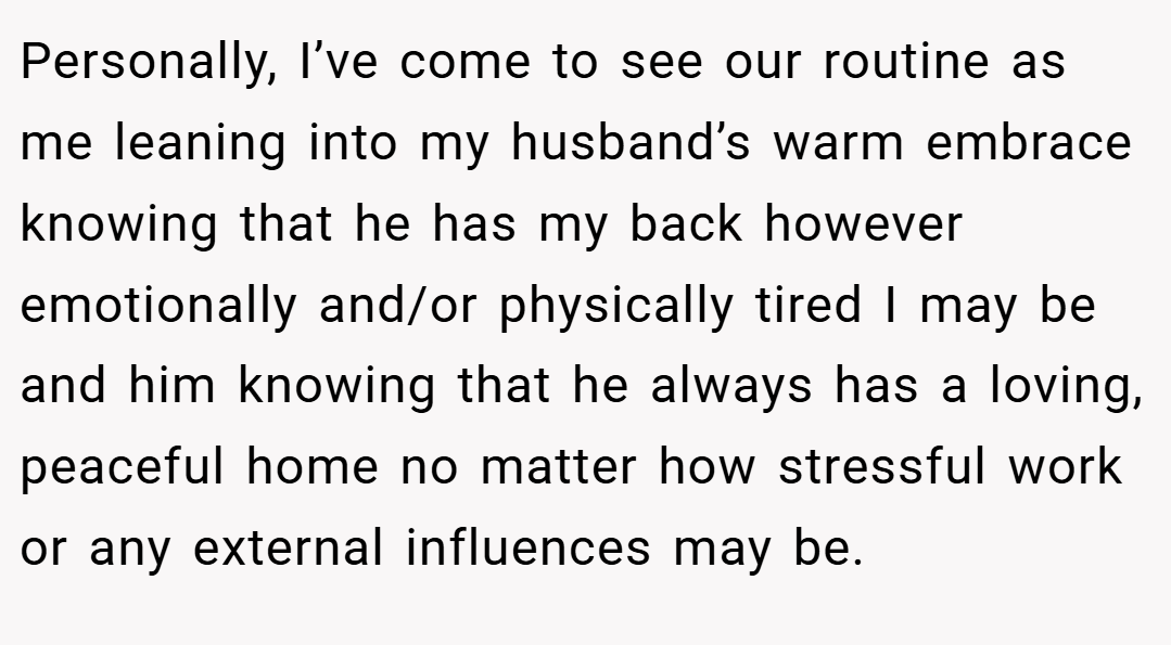 Personally, I’ve come to see our routine as me leaning into my husband’s warm embrace knowing that he has my back however emotionally and/or physically tired I may be and him knowing that he always has a loving, peaceful home no matter how stressful work or any external influences may be.
