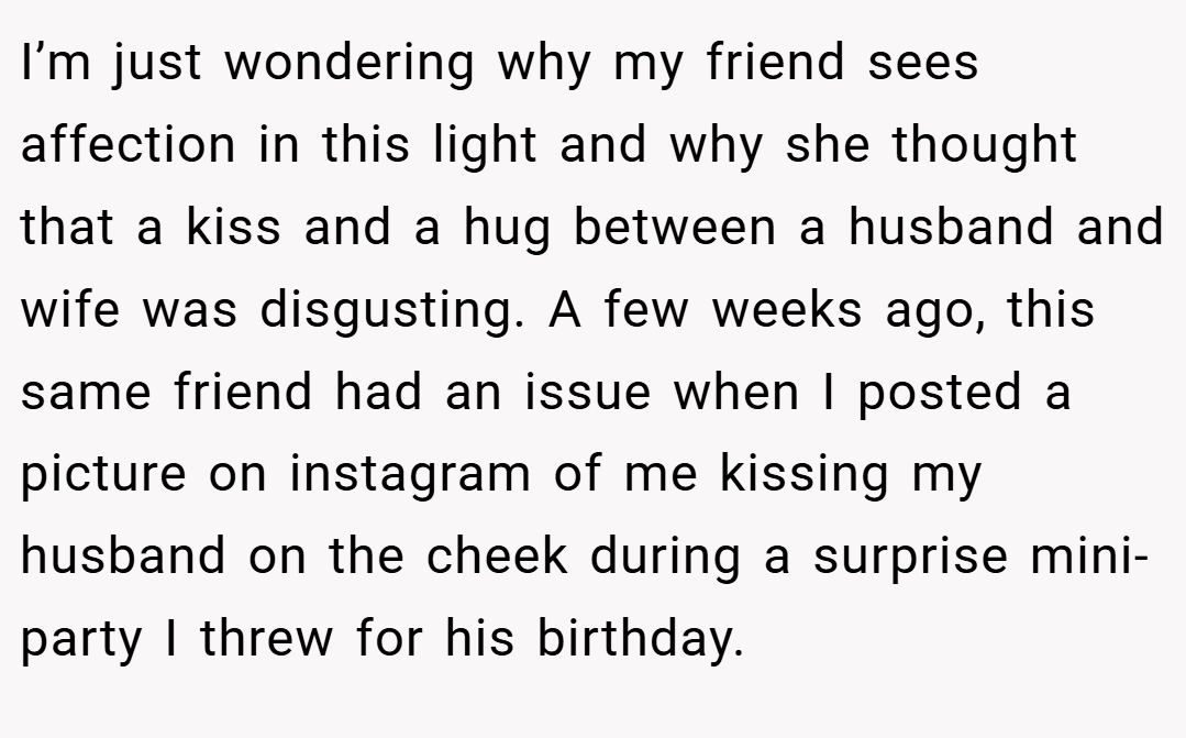 I’m just wondering why my friend sees affection in this light and why she thought that a kiss and a hug between a husband and wife was disgusting. A few weeks ago, this same friend had an issue when I posted a picture on instagram of me kissing my husband on the cheek during a surprise mini-party I threw for his birthday.