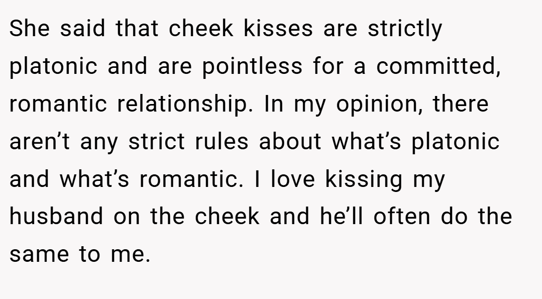 She said that cheek kisses are strictly platonic and are pointless for a committed, romantic relationship. In my opinion, there aren’t any strict rules about what’s platonic and what’s romantic. I love kissing my husband on the cheek and he’ll often do the same to me.
