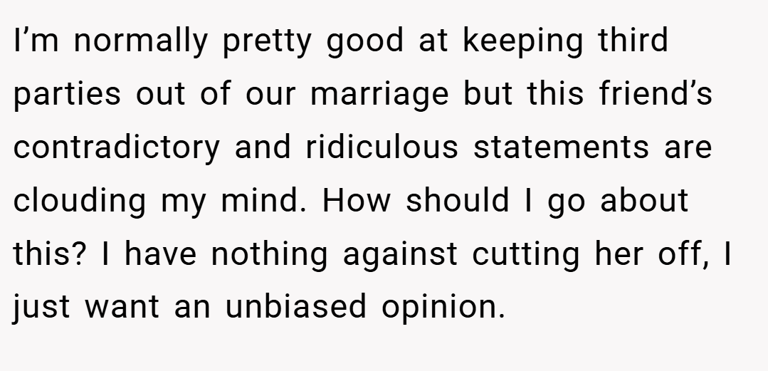 I’m normally pretty good at keeping third parties out of our marriage but this friend’s contradictory and ridiculous statements are clouding my mind. How should I go about this? I have nothing against cutting her off, I just want an unbiased opinion.