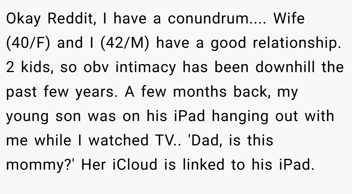 Okay Reddit, I have a conundrum.... Wife (40/F) and I (42/M) have a good relationship. 2 kids, so obv intimacy has been downhill the past few years. A few months back, my young son was on his iPad hanging out with me while I watched TV.. 'Dad, is this mommy?' Her iCloud is linked to his iPad.
