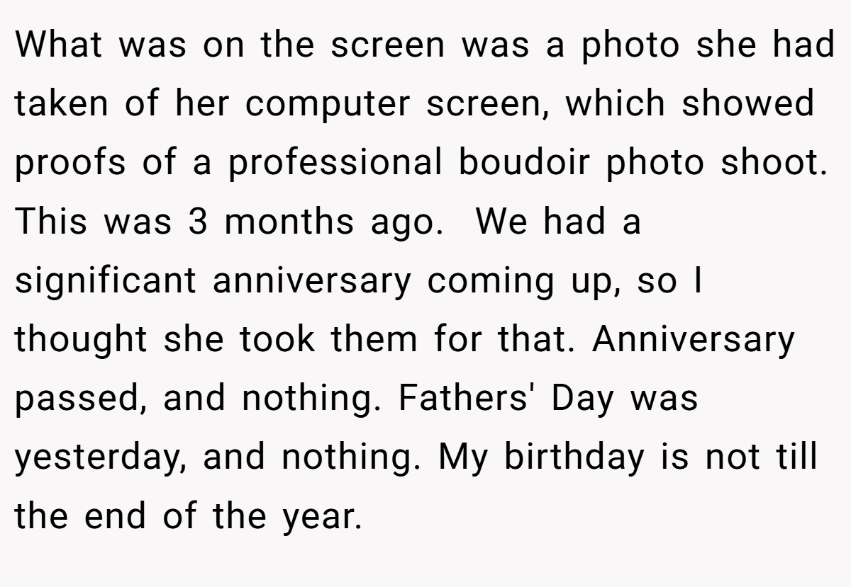 What was on the screen was a photo she had taken of her computer screen, which showed proofs of a professional boudoir photo shoot. This was 3 months ago.  We had a significant anniversary coming up, so I thought she took them for that. Anniversary passed, and nothing. Fathers' Day was yesterday, and nothing. My birthday is not till the end of the year.
