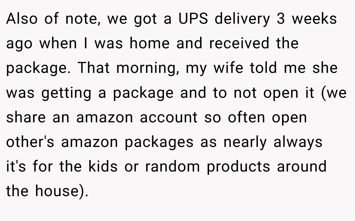 Also of note, we got a UPS delivery 3 weeks ago when I was home and received the package. That morning, my wife told me she was getting a package and to not open it (we share an amazon account so often open other's amazon packages as nearly always it's for the kids or random products around the house).