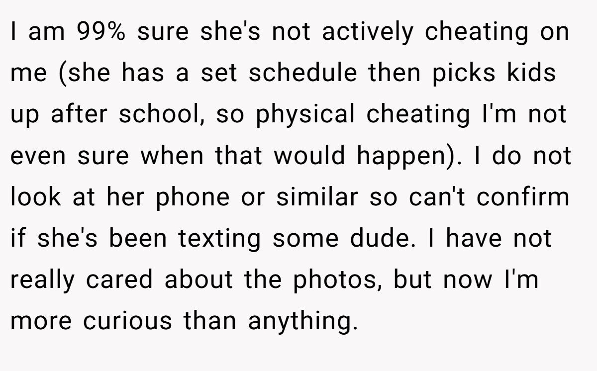 I am 99% sure she's not actively cheating on me (she has a set schedule then picks kids up after school, so physical cheating I'm not even sure when that would happen). I do not look at her phone or similar so can't confirm if she's been texting some dude. I have not really cared about the photos, but now I'm more curious than anything.