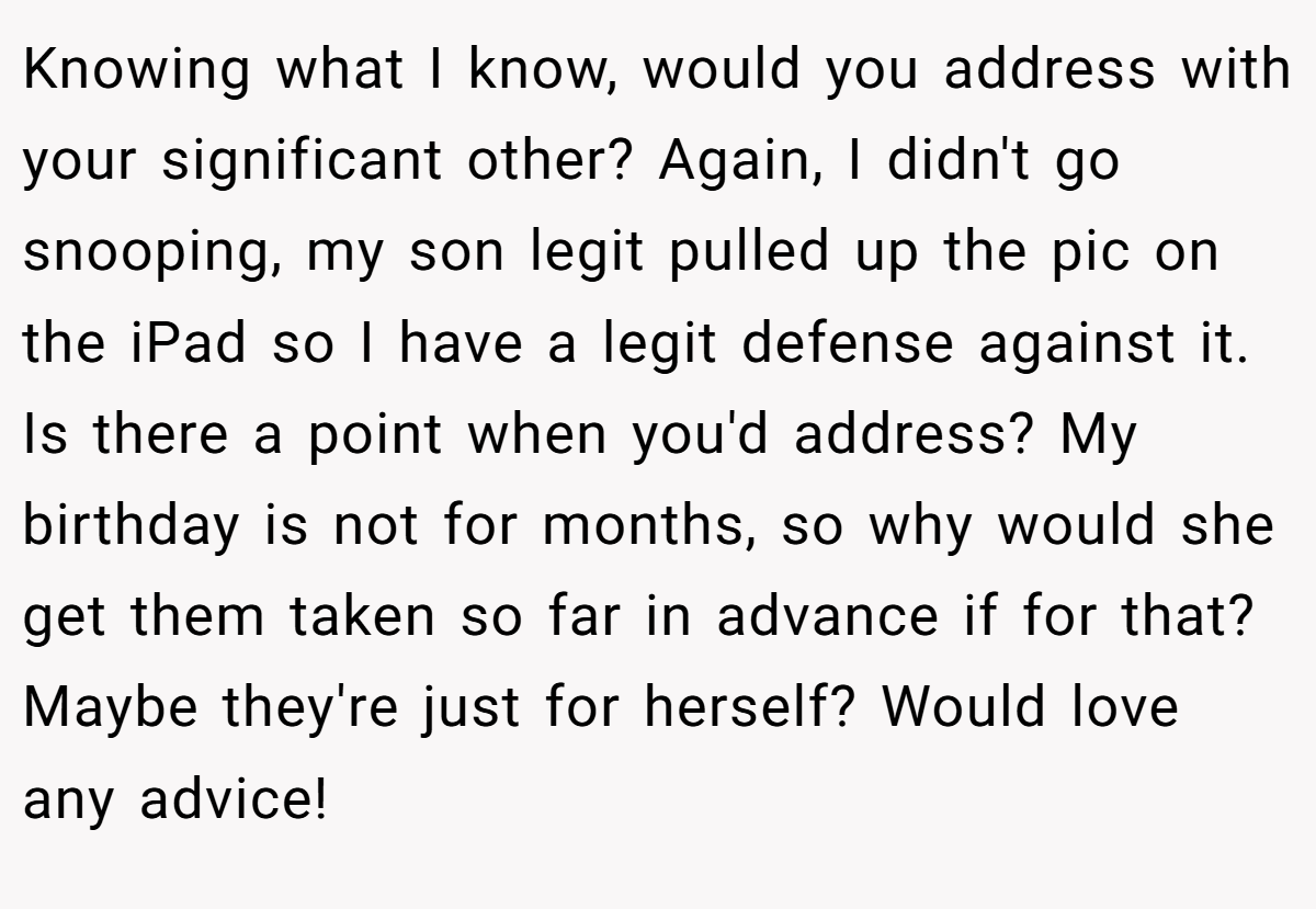 Knowing what I know, would you address with your significant other? Again, I didn't go snooping, my son legit pulled up the pic on the iPad so I have a legit defense against it. Is there a point when you'd address? My birthday is not for months, so why would she get them taken so far in advance if for that? Maybe they're just for herself? Would love any advice!