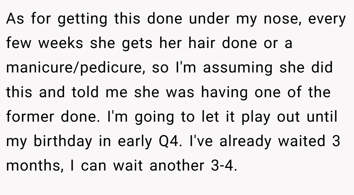 As for getting this done under my nose, every few weeks she gets her hair done or a manicure/pedicure, so I'm assuming she did this and told me she was having one of the former done. I'm going to let it play out until my birthday in early Q4. I've already waited 3 months, I can wait another 3-4.