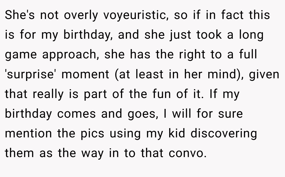 She's not overly voyeuristic, so if in fact this is for my birthday, and she just took a long game approach, she has the right to a full 'surprise' moment (at least in her mind), given that really is part of the fun of it. If my birthday comes and goes, I will for sure mention the pics using my kid discovering them as the way in to that convo.