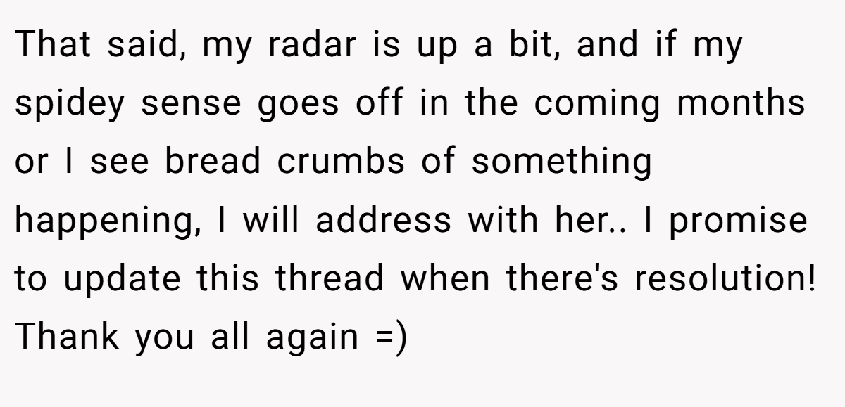 That said, my radar is up a bit, and if my spidey sense goes off in the coming months or I see bread crumbs of something happening, I will address with her.. I promise to update this thread when there's resolution! Thank you all again =)