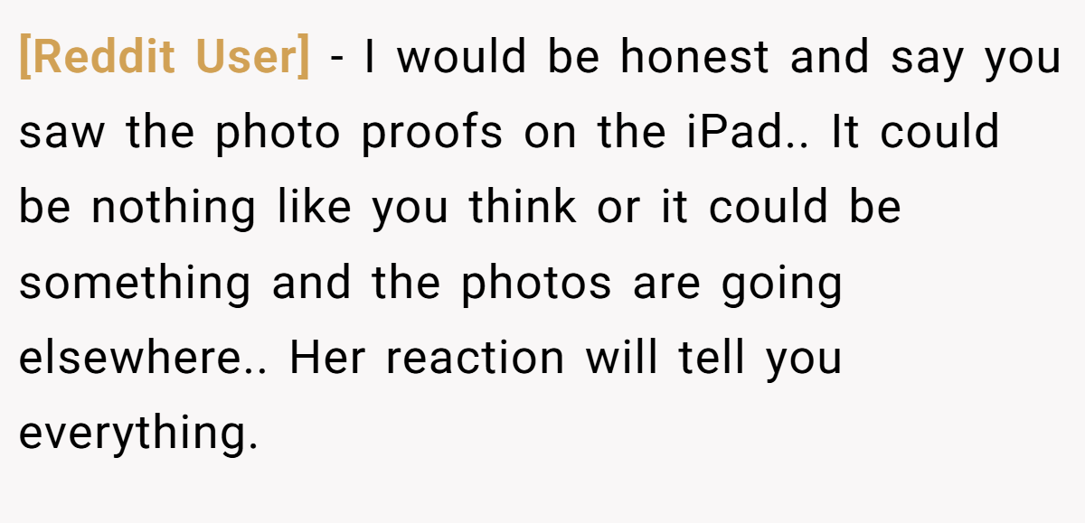[Reddit User] − I would be honest and say you saw the photo proofs on the iPad.. It could be nothing like you think or it could be something and the photos are going elsewhere.. Her reaction will tell you everything.