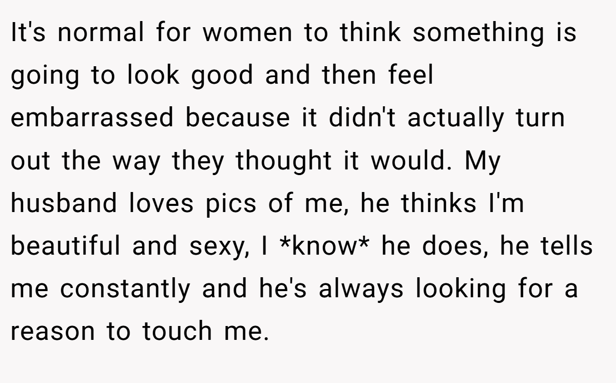 It's normal for women to think something is going to look good and then feel embarrassed because it didn't actually turn out the way they thought it would. My husband loves pics of me, he thinks I'm beautiful and sexy, I *know* he does, he tells me constantly and he's always looking for a reason to touch me.