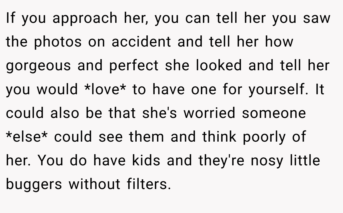 If you approach her, you can tell her you saw the photos on accident and tell her how gorgeous and perfect she looked and tell her you would *love* to have one for yourself. It could also be that she's worried someone *else* could see them and think poorly of her. You do have kids and they're nosy little buggers without filters.