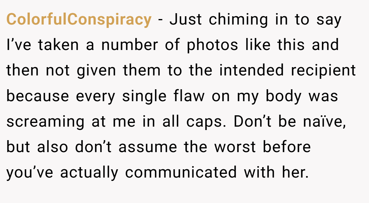 ColorfulConspiracy − Just chiming in to say I’ve taken a number of photos like this and then not given them to the intended recipient because every single flaw on my body was screaming at me in all caps. Don’t be naïve, but also don’t assume the worst before you’ve actually communicated with her.