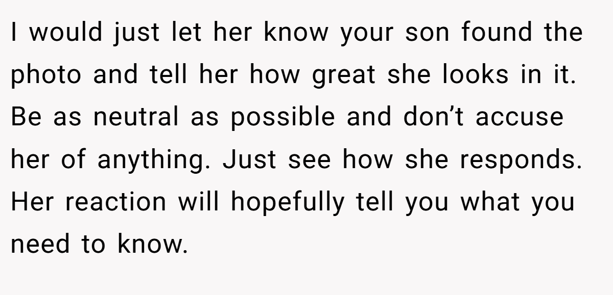 I would just let her know your son found the photo and tell her how great she looks in it. Be as neutral as possible and don’t accuse her of anything. Just see how she responds. Her reaction will hopefully tell you what you need to know.