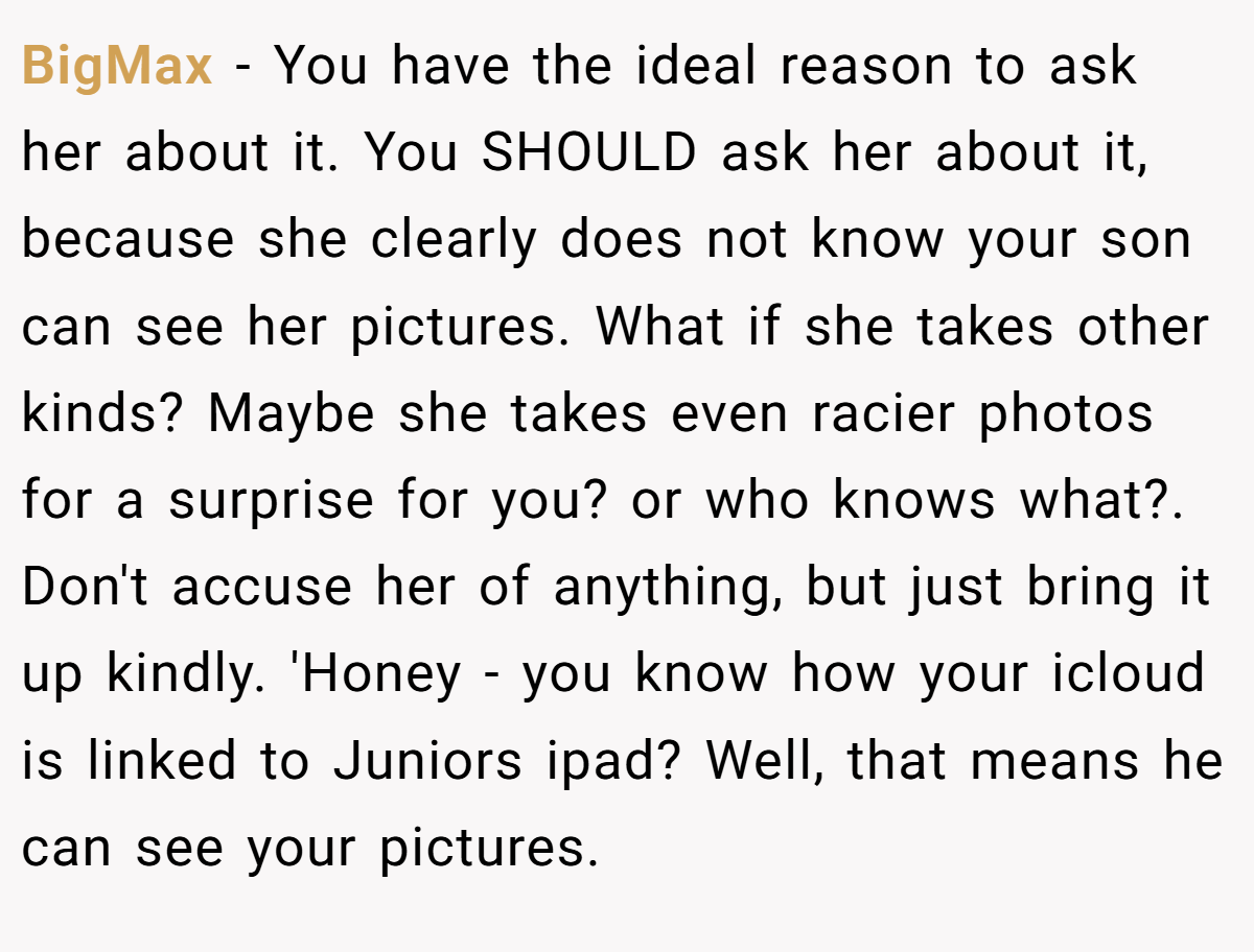BigMax − You have the ideal reason to ask her about it. You SHOULD ask her about it, because she clearly does not know your son can see her pictures. What if she takes other kinds? Maybe she takes even racier photos for a surprise for you? or who knows what?. Don't accuse her of anything, but just bring it up kindly. 'Honey - you know how your icloud is linked to Juniors ipad? Well, that means he can see your pictures.
