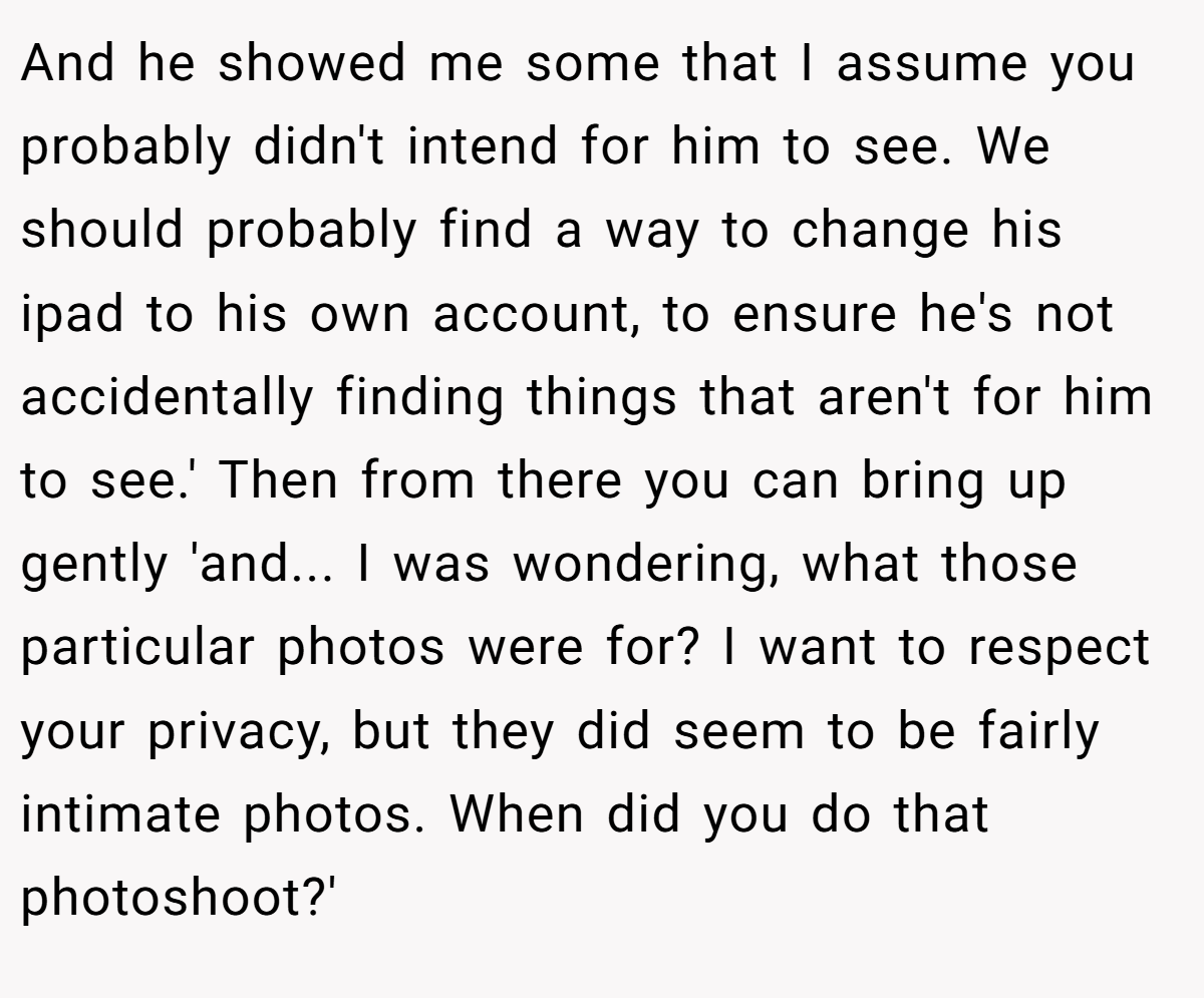 And he showed me some that I assume you probably didn't intend for him to see. We should probably find a way to change his ipad to his own account, to ensure he's not accidentally finding things that aren't for him to see.' Then from there you can bring up gently 'and... I was wondering, what those particular photos were for? I want to respect your privacy, but they did seem to be fairly intimate photos. When did you do that photoshoot?'