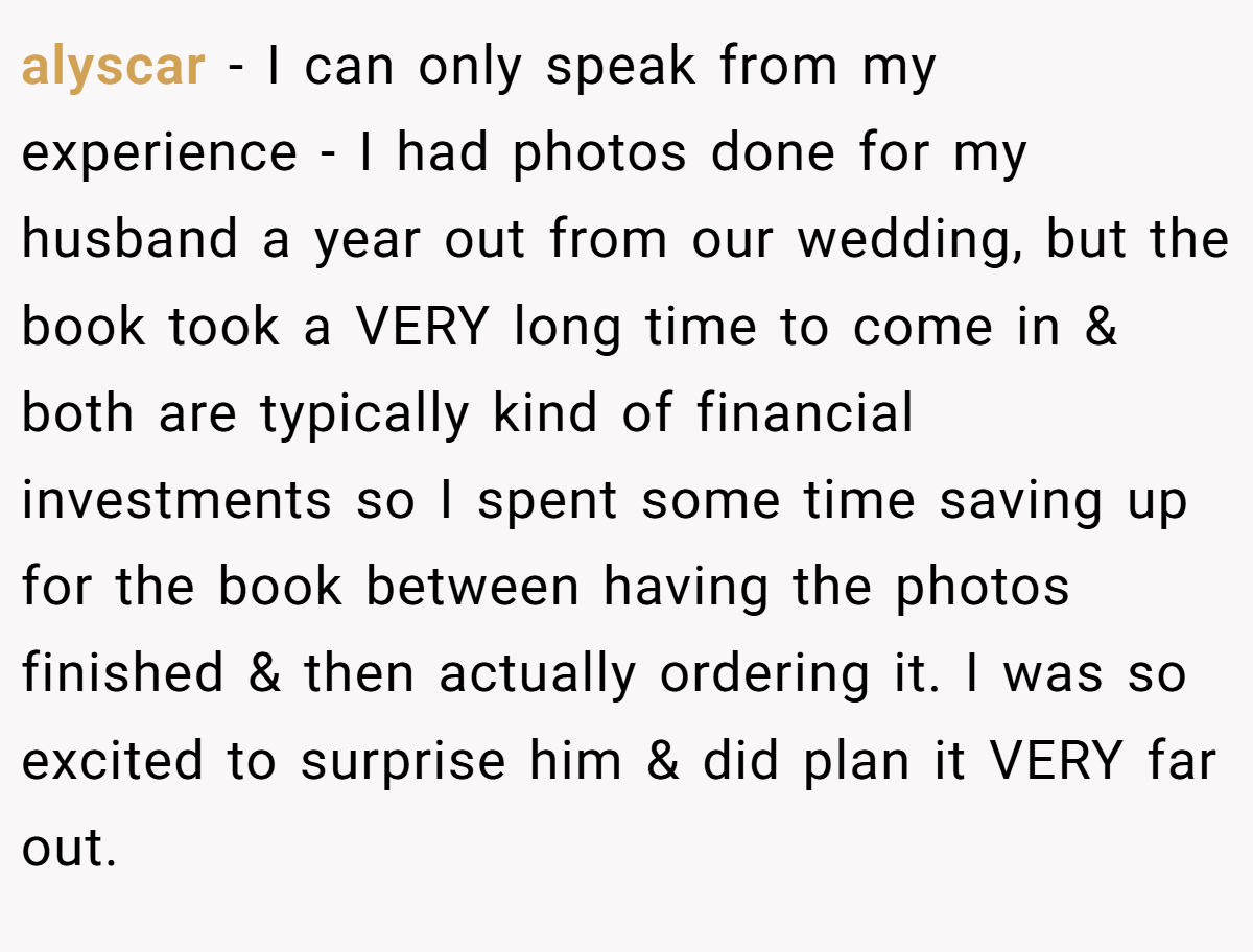 alyscar − I can only speak from my experience - I had photos done for my husband a year out from our wedding, but the book took a VERY long time to come in & both are typically kind of financial investments so I spent some time saving up for the book between having the photos finished & then actually ordering it. I was so excited to surprise him & did plan it VERY far out.