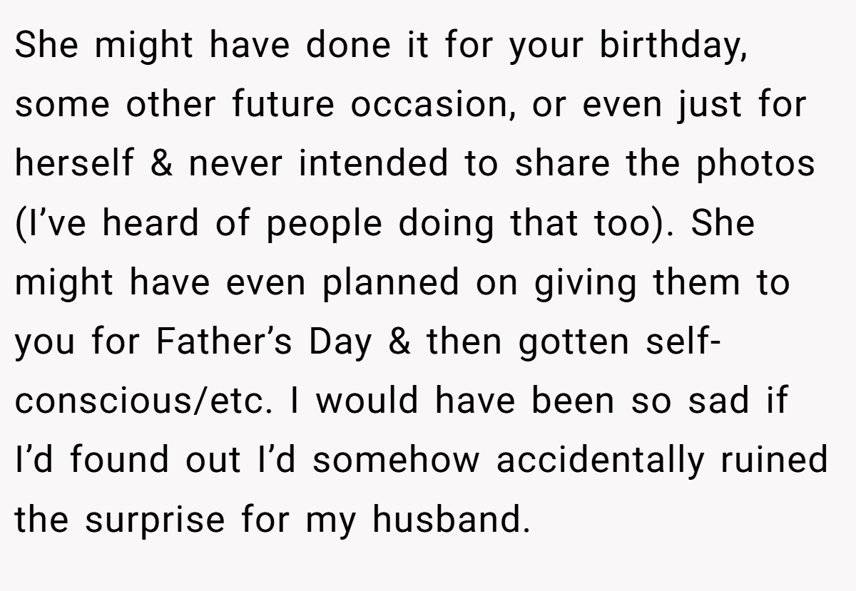 She might have done it for your birthday, some other future occasion, or even just for herself & never intended to share the photos (I’ve heard of people doing that too). She might have even planned on giving them to you for Father’s Day & then gotten self-conscious/etc. I would have been so sad if I’d found out I’d somehow accidentally ruined the surprise for my husband.