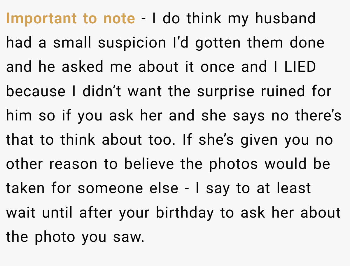 Important to note - I do think my husband had a small suspicion I’d gotten them done and he asked me about it once and I LIED because I didn’t want the surprise ruined for him so if you ask her and she says no there’s that to think about too. If she’s given you no other reason to believe the photos would be taken for someone else - I say to at least wait until after your birthday to ask her about the photo you saw.