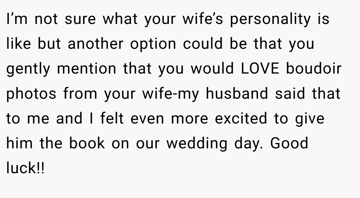 I’m not sure what your wife’s personality is like but another option could be that you gently mention that you would LOVE boudoir photos from your wife-my husband said that to me and I felt even more excited to give him the book on our wedding day. Good luck!!