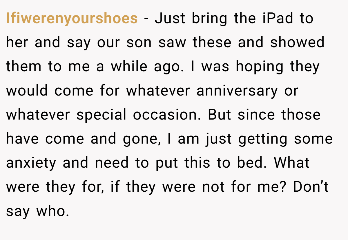 Ifiwerenyourshoes − Just bring the iPad to her and say our son saw these and showed them to me a while ago. I was hoping they would come for whatever anniversary or whatever special occasion. But since those have come and gone, I am just getting some anxiety and need to put this to bed. What were they for, if they were not for me? Don’t say who.