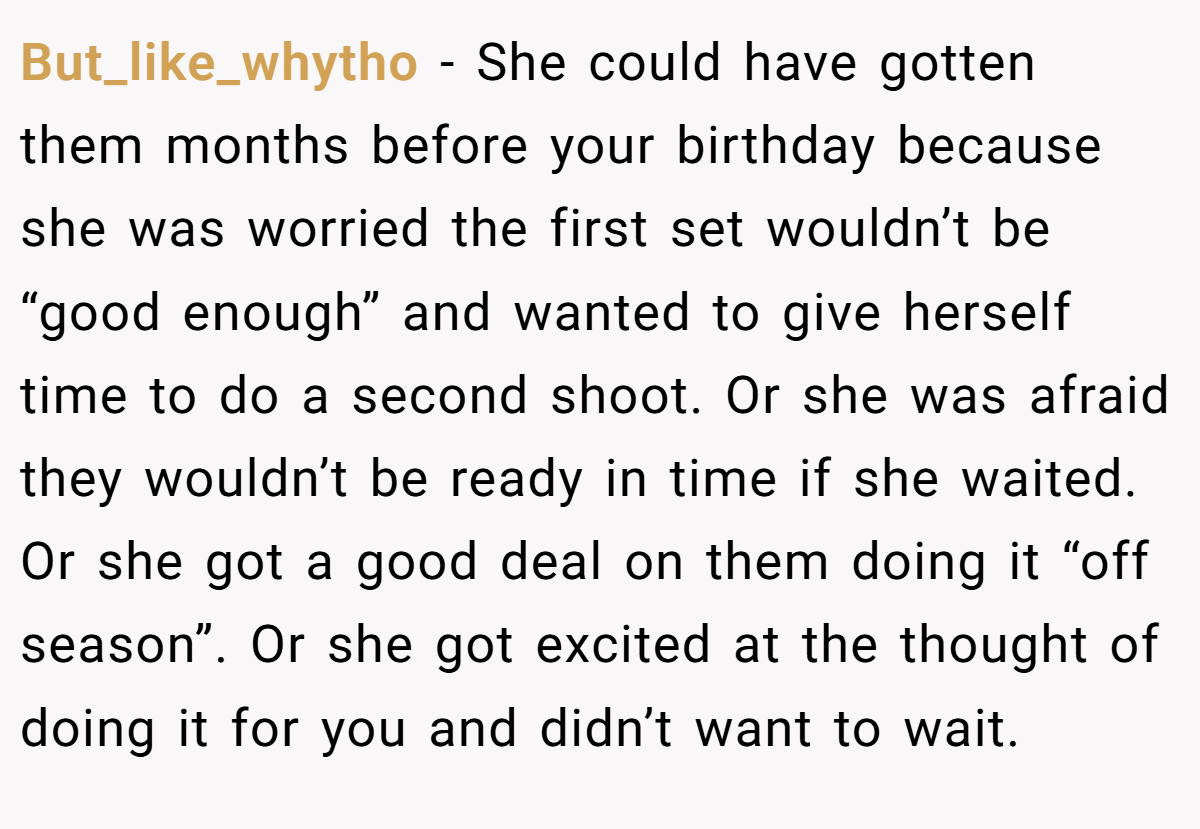 But_like_whytho − She could have gotten them months before your birthday because she was worried the first set wouldn’t be “good enough” and wanted to give herself time to do a second shoot. Or she was afraid they wouldn’t be ready in time if she waited. Or she got a good deal on them doing it “off season”. Or she got excited at the thought of doing it for you and didn’t want to wait.