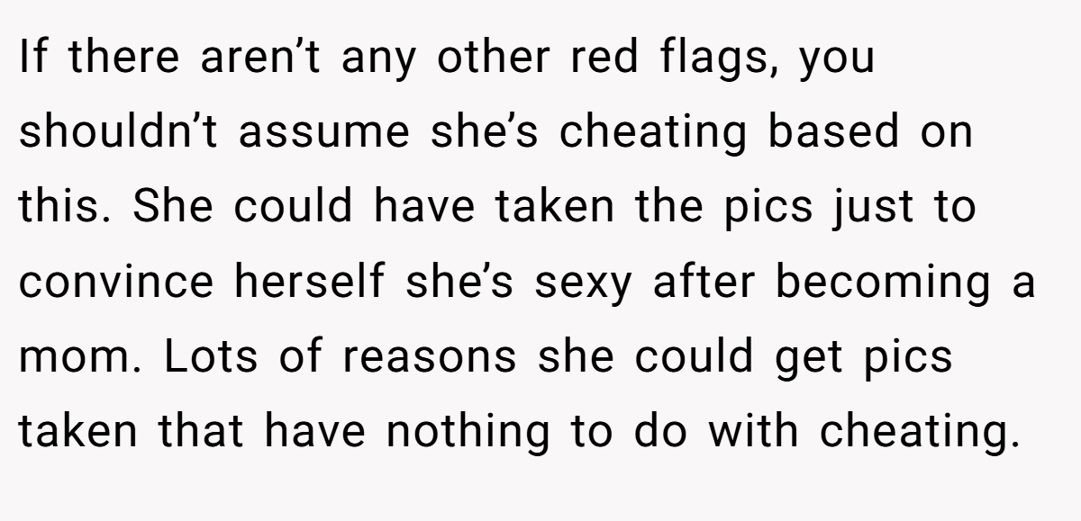 If there aren’t any other red flags, you shouldn’t assume she’s cheating based on this. She could have taken the pics just to convince herself she’s sexy after becoming a mom. Lots of reasons she could get pics taken that have nothing to do with cheating.