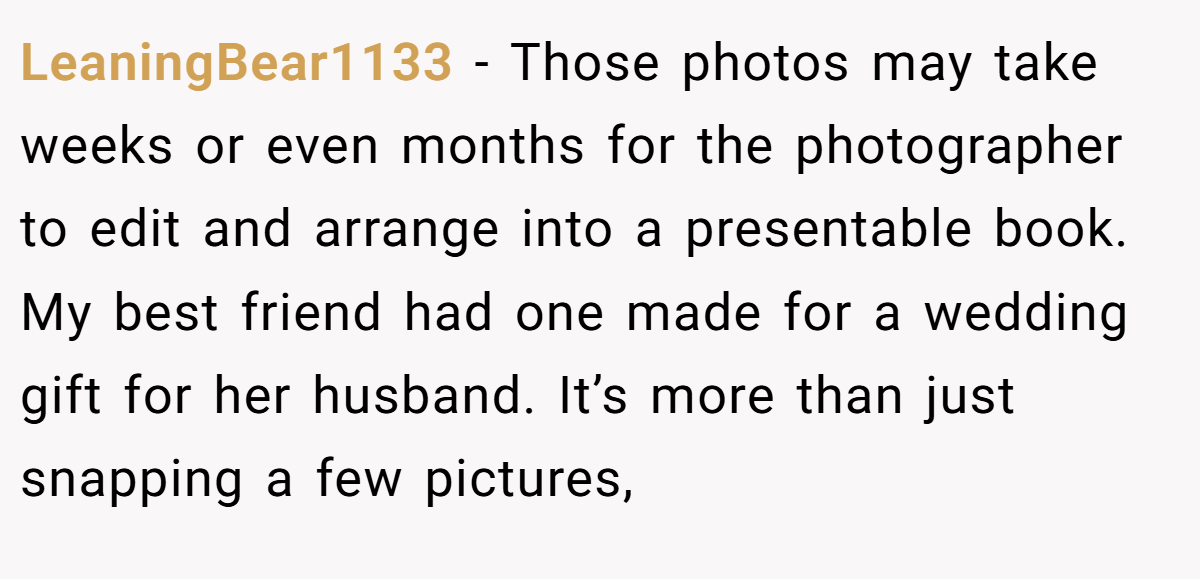 LeaningBear1133 − Those photos may take weeks or even months for the photographer to edit and arrange into a presentable book. My best friend had one made for a wedding gift for her husband. It’s more than just snapping a few pictures,