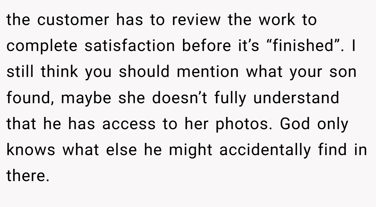 the customer has to review the work to complete satisfaction before it’s “finished”. I still think you should mention what your son found, maybe she doesn’t fully understand that he has access to her photos. God only knows what else he might accidentally find in there.