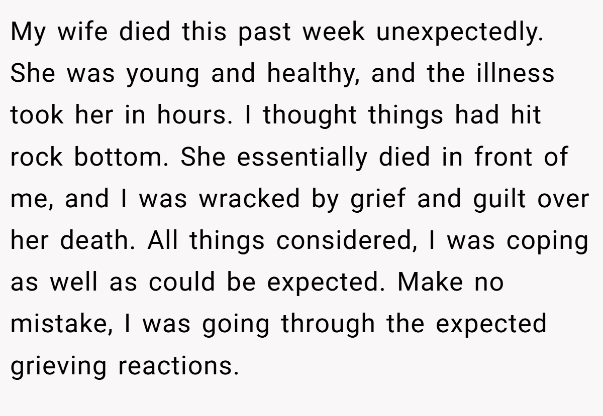 My wife died this past week unexpectedly. She was young and healthy, and the illness took her in hours. I thought things had hit rock bottom. She essentially died in front of me, and I was wracked by grief and guilt over her death. All things considered, I was coping as well as could be expected. Make no mistake, I was going through the expected grieving reactions.