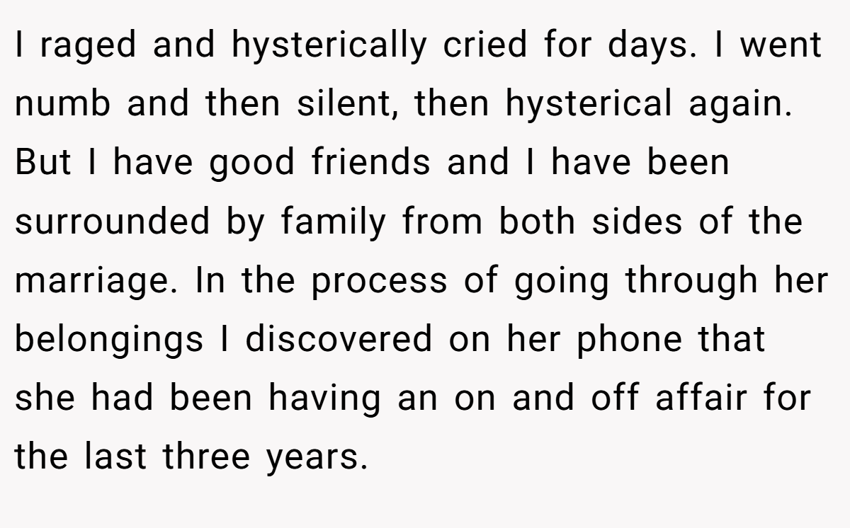 I raged and hysterically cried for days. I went numb and then silent, then hysterical again. But I have good friends and I have been surrounded by family from both sides of the marriage. In the process of going through her belongings I discovered on her phone that she had been having an on and off affair for the last three years.