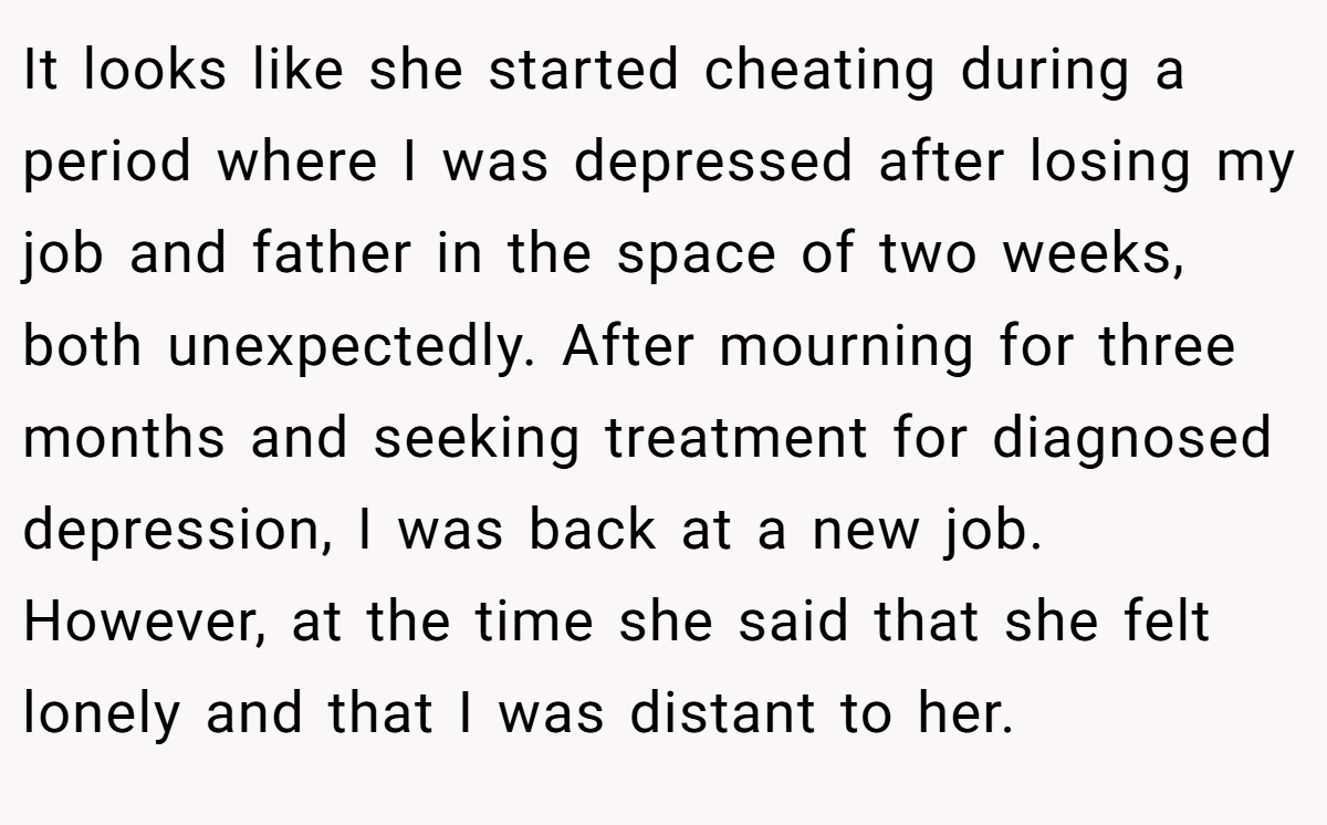 It looks like she started cheating during a period where I was depressed after losing my job and father in the space of two weeks, both unexpectedly. After mourning for three months and seeking treatment for diagnosed depression, I was back at a new job. However, at the time she said that she felt lonely and that I was distant to her.