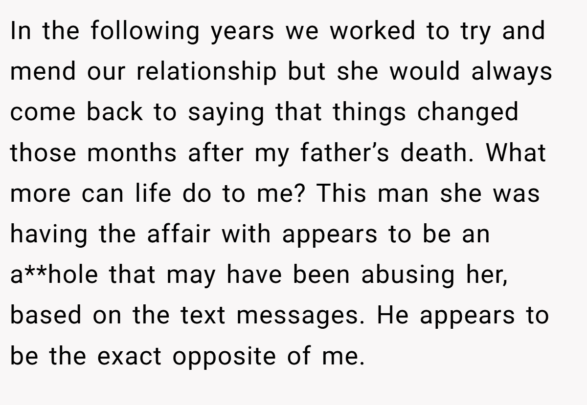 In the following years we worked to try and mend our relationship but she would always come back to saying that things changed those months after my father’s death. What more can life do to me? This man she was having the affair with appears to be an a**hole that may have been abusing her, based on the text messages. He appears to be the exact opposite of me.