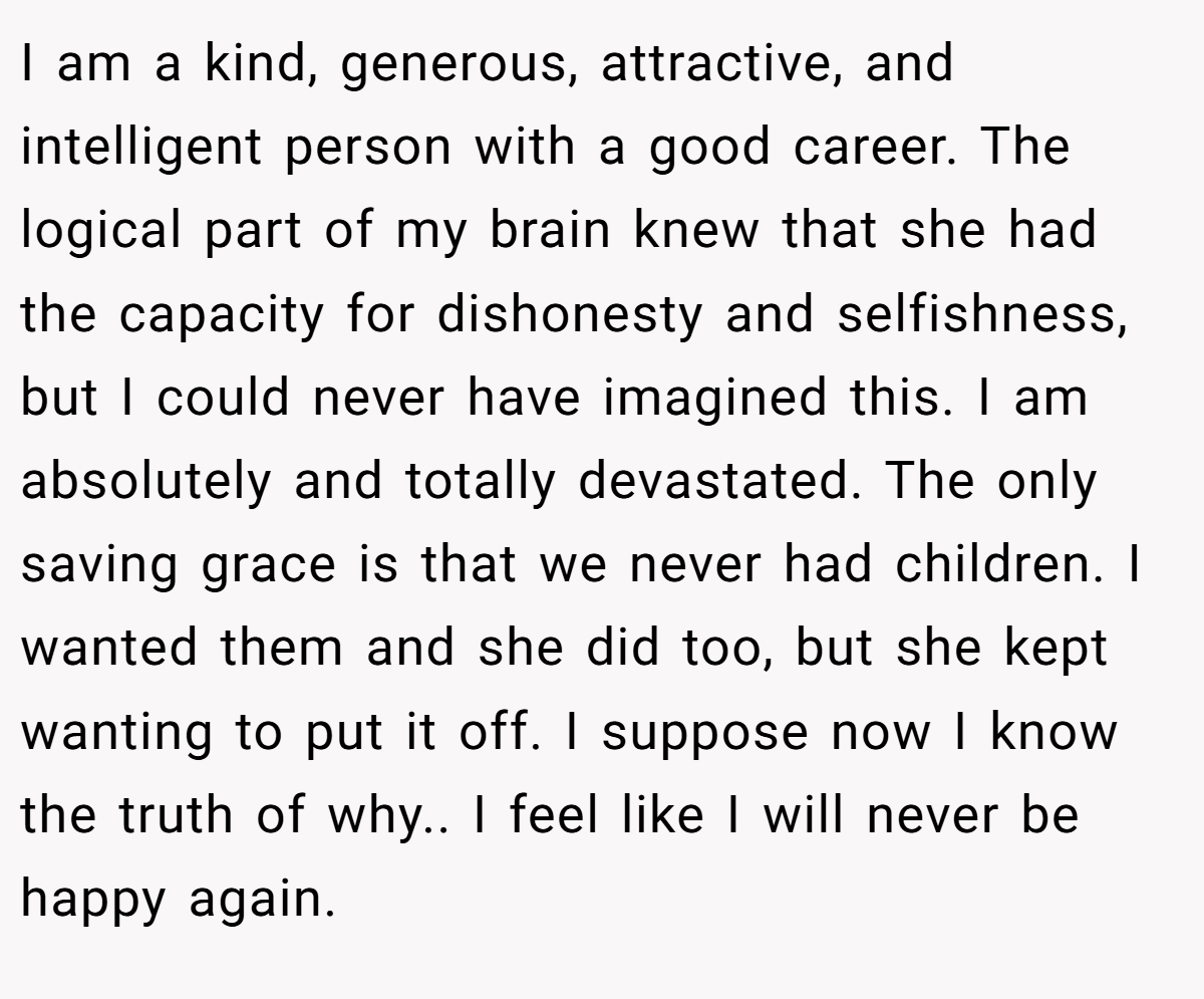 I am a kind, generous, attractive, and intelligent person with a good career. The logical part of my brain knew that she had the capacity for dishonesty and selfishness, but I could never have imagined this. I am absolutely and totally devastated. The only saving grace is that we never had children. I wanted them and she did too, but she kept wanting to put it off. I suppose now I know the truth of why.. I feel like I will never be happy again.