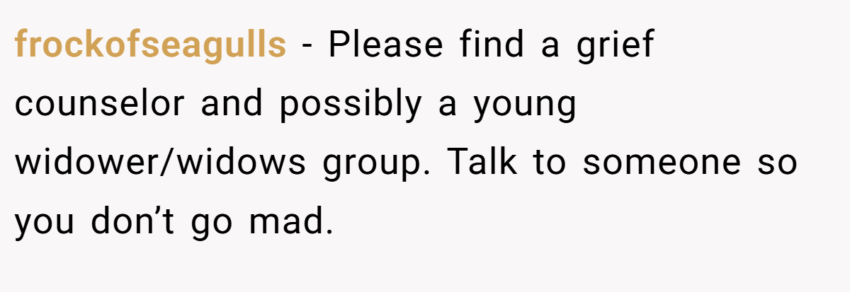 frockofseagulls − Please find a grief counselor and possibly a young widower/widows group. Talk to someone so you don’t go mad.