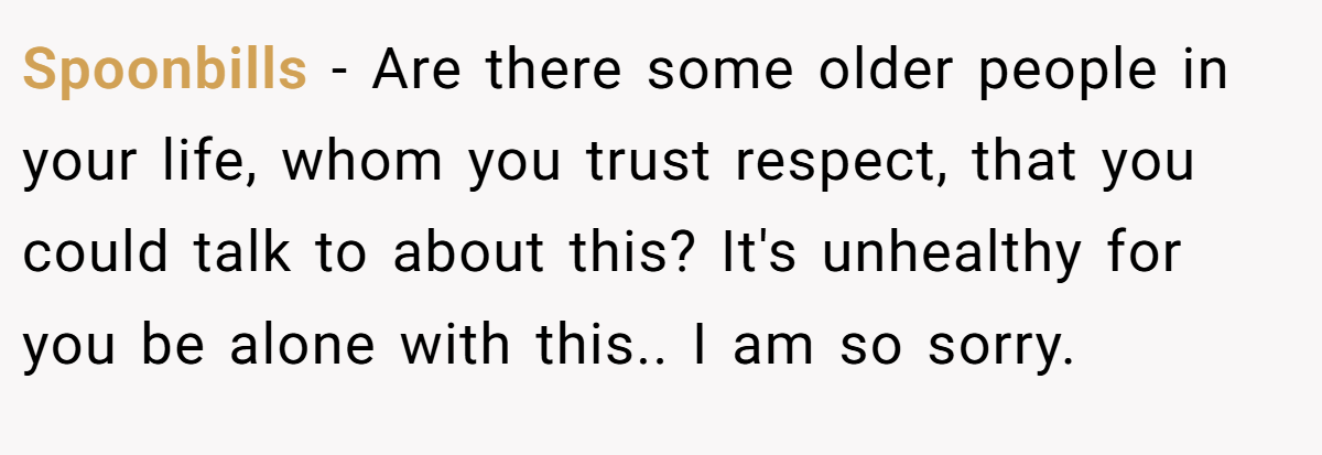 Spoonbills − Are there some older people in your life, whom you trust respect, that you could talk to about this? It's unhealthy for you be alone with this.. I am so sorry.