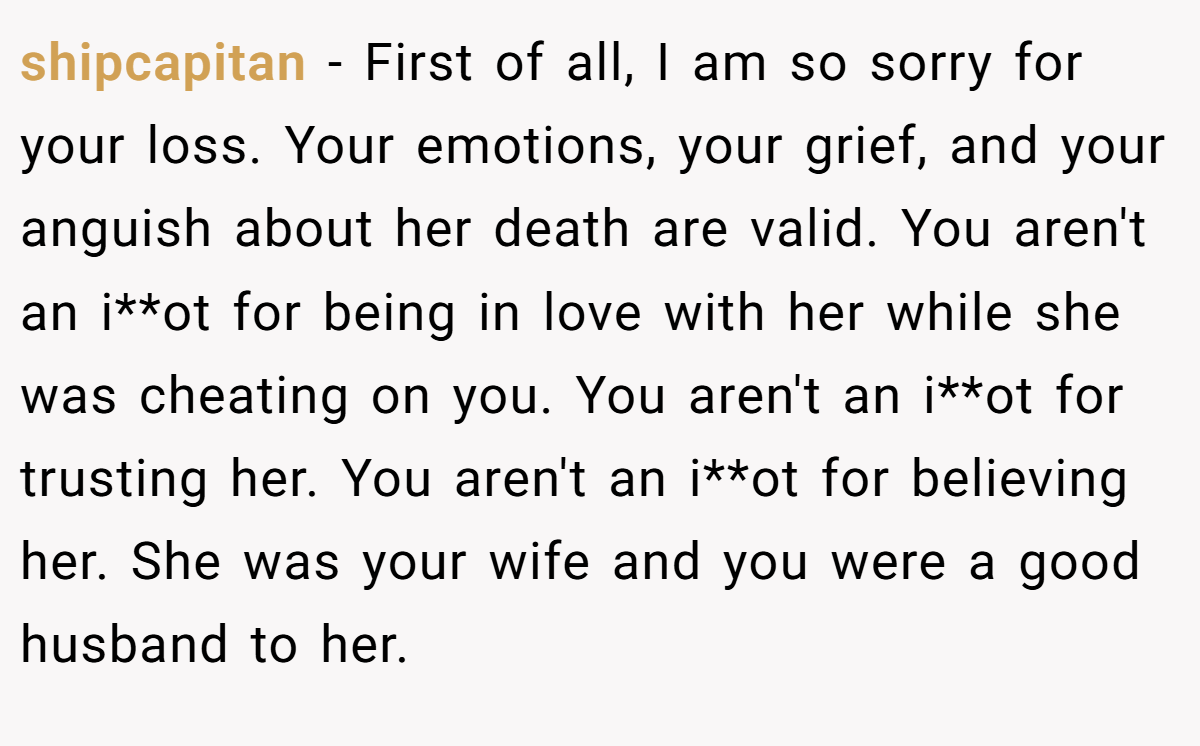 shipcapitan − First of all, I am so sorry for your loss. Your emotions, your grief, and your anguish about her death are valid. You aren't an i**ot for being in love with her while she was cheating on you. You aren't an i**ot for trusting her. You aren't an i**ot for believing her. She was your wife and you were a good husband to her.