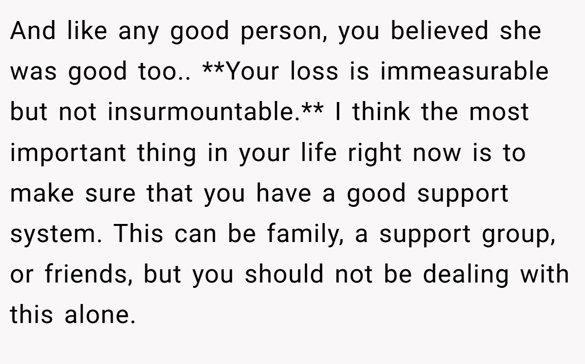 And like any good person, you believed she was good too.. **Your loss is immeasurable but not insurmountable.** I think the most important thing in your life right now is to make sure that you have a good support system. This can be family, a support group, or friends, but you should not be dealing with this alone.