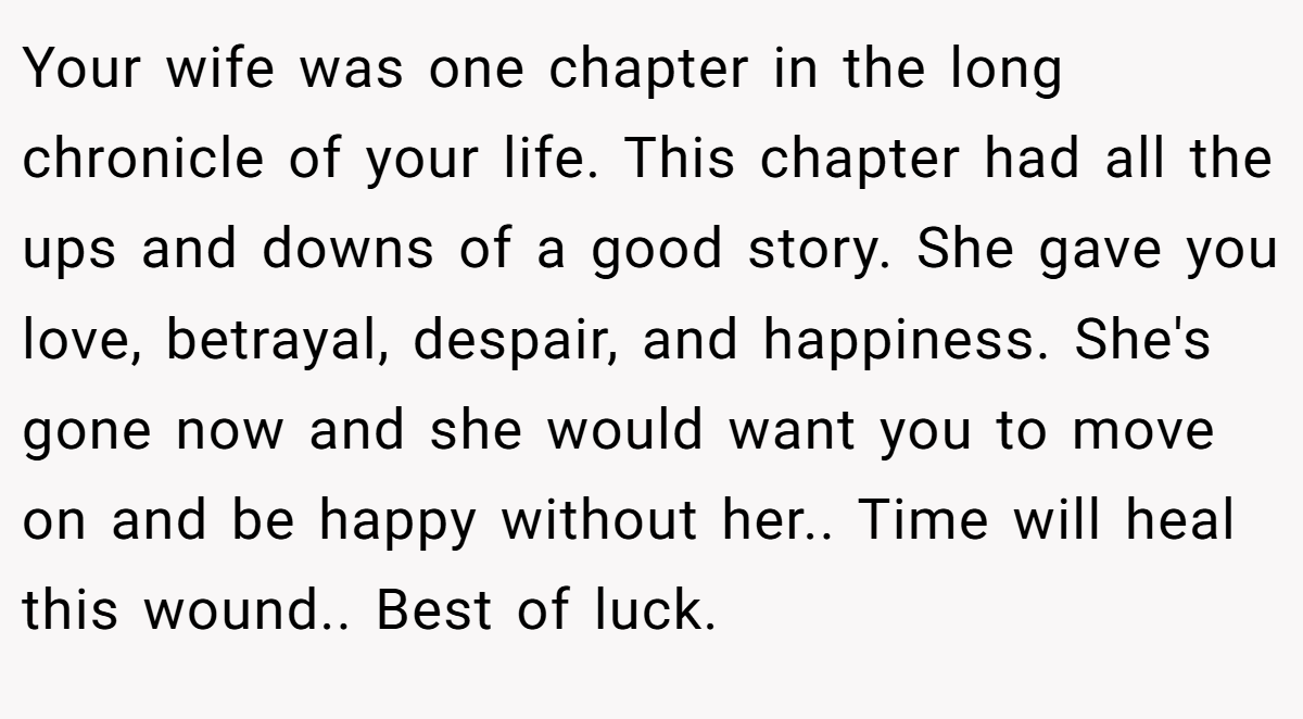 Your wife was one chapter in the long chronicle of your life. This chapter had all the ups and downs of a good story. She gave you love, betrayal, despair, and happiness. She's gone now and she would want you to move on and be happy without her.. Time will heal this wound.. Best of luck.