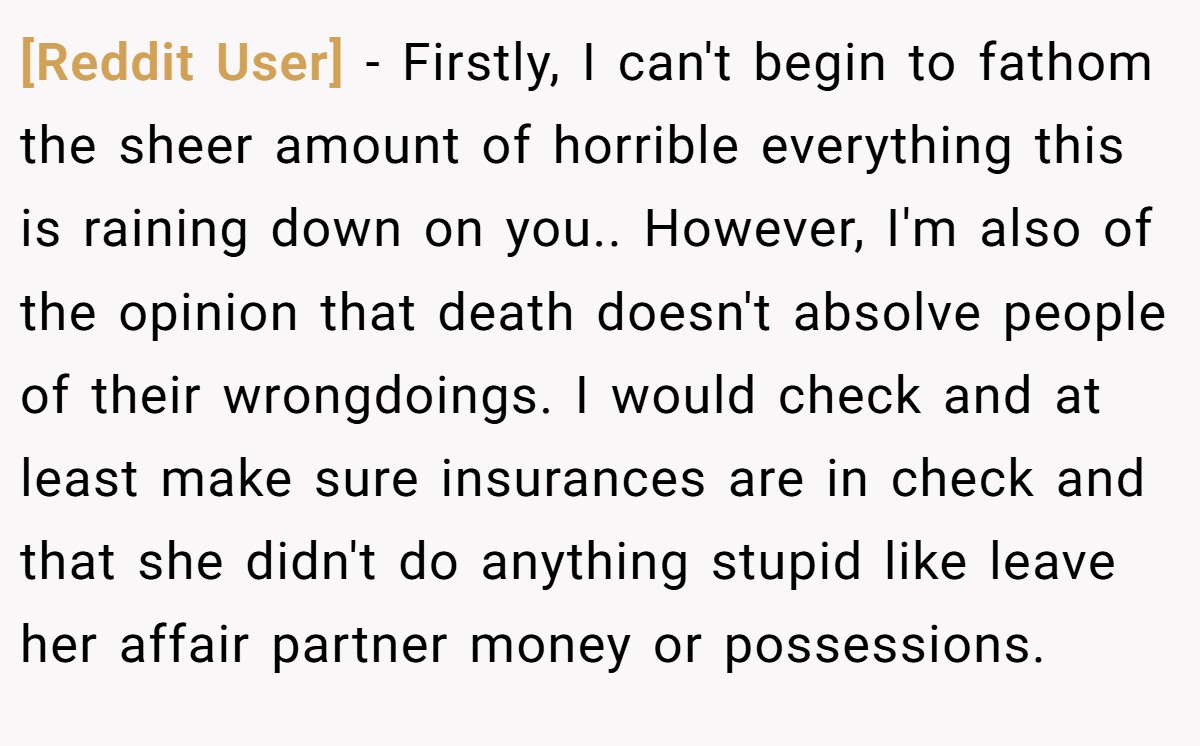 [Reddit User] − Firstly, I can't begin to fathom the sheer amount of horrible everything this is raining down on you.. However, I'm also of the opinion that death doesn't absolve people of their wrongdoings. I would check and at least make sure insurances are in check and that she didn't do anything stupid like leave her affair partner money or possessions.