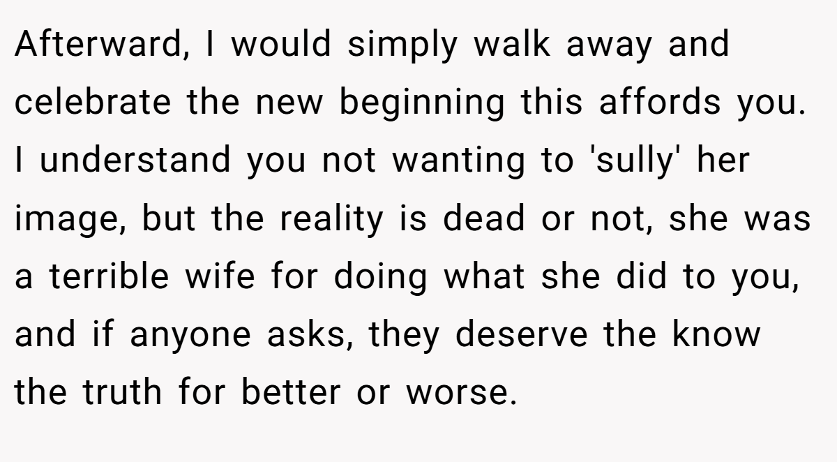 Afterward, I would simply walk away and celebrate the new beginning this affords you. I understand you not wanting to 'sully' her image, but the reality is dead or not, she was a terrible wife for doing what she did to you, and if anyone asks, they deserve the know the truth for better or worse.