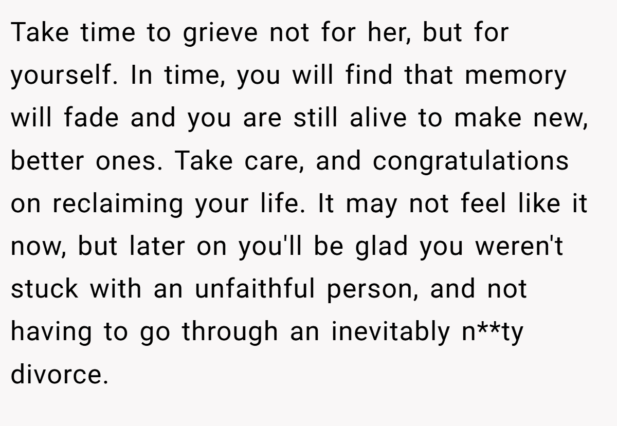 Take time to grieve not for her, but for yourself. In time, you will find that memory will fade and you are still alive to make new, better ones. Take care, and congratulations on reclaiming your life. It may not feel like it now, but later on you'll be glad you weren't stuck with an unfaithful person, and not having to go through an inevitably n**ty divorce.